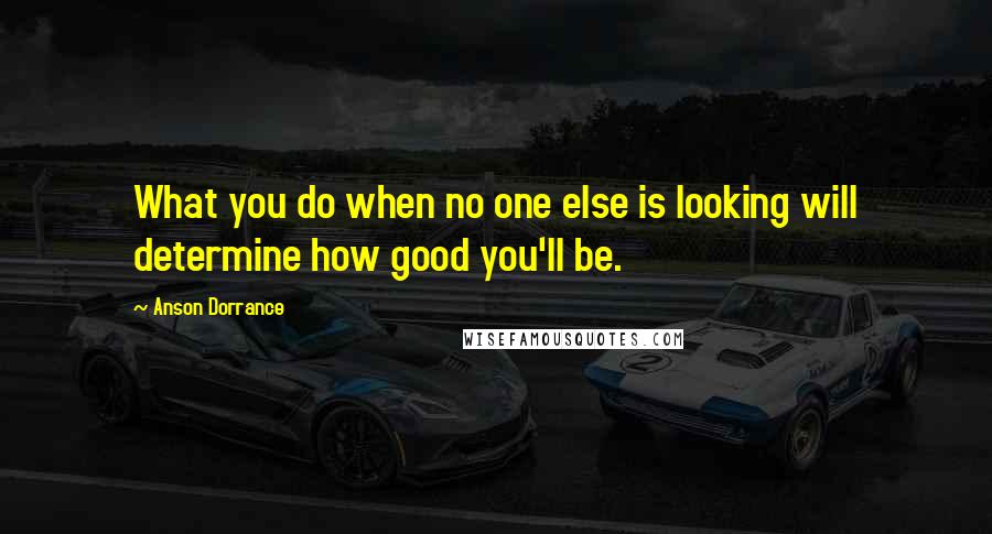 Anson Dorrance Quotes: What you do when no one else is looking will determine how good you'll be.