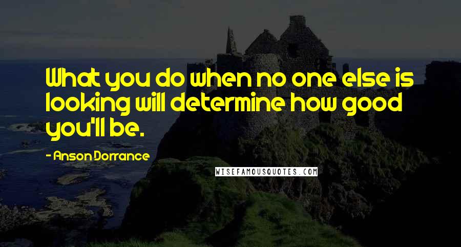 Anson Dorrance Quotes: What you do when no one else is looking will determine how good you'll be.