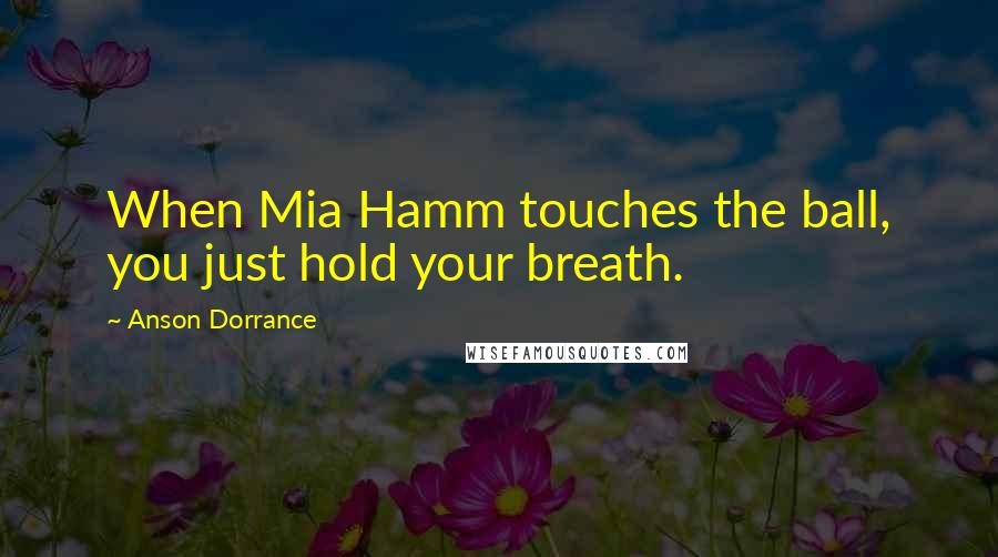 Anson Dorrance Quotes: When Mia Hamm touches the ball, you just hold your breath.