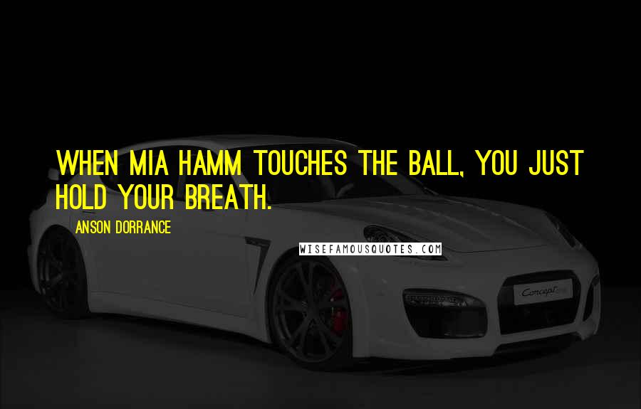 Anson Dorrance Quotes: When Mia Hamm touches the ball, you just hold your breath.