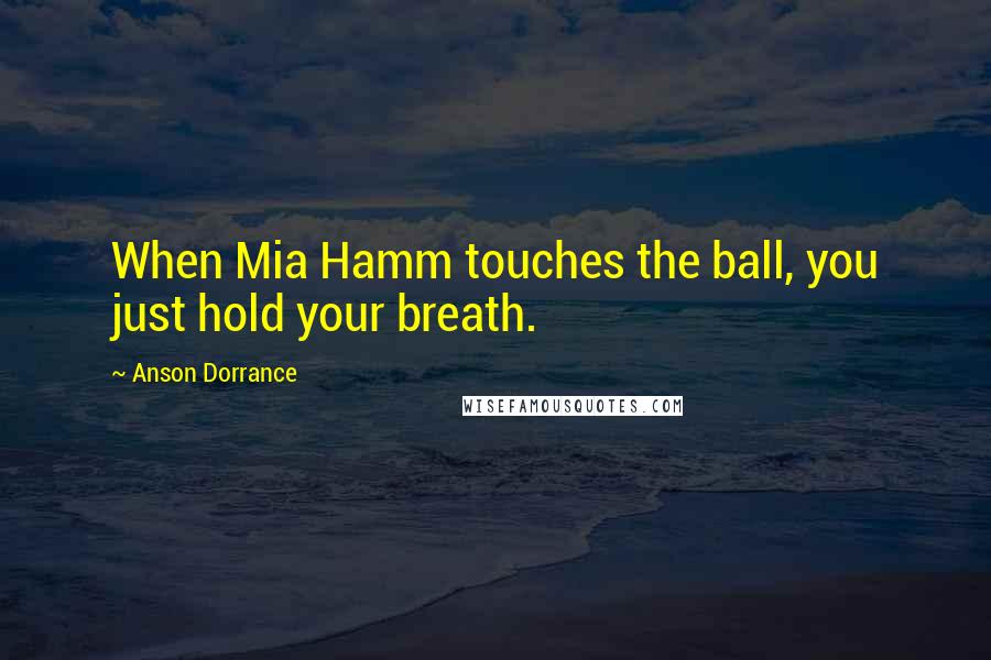 Anson Dorrance Quotes: When Mia Hamm touches the ball, you just hold your breath.
