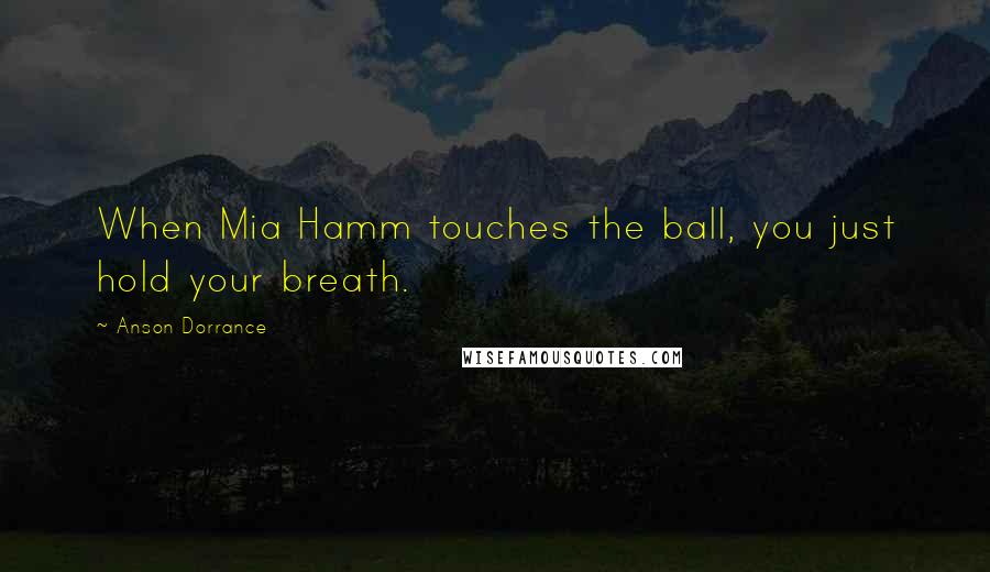 Anson Dorrance Quotes: When Mia Hamm touches the ball, you just hold your breath.