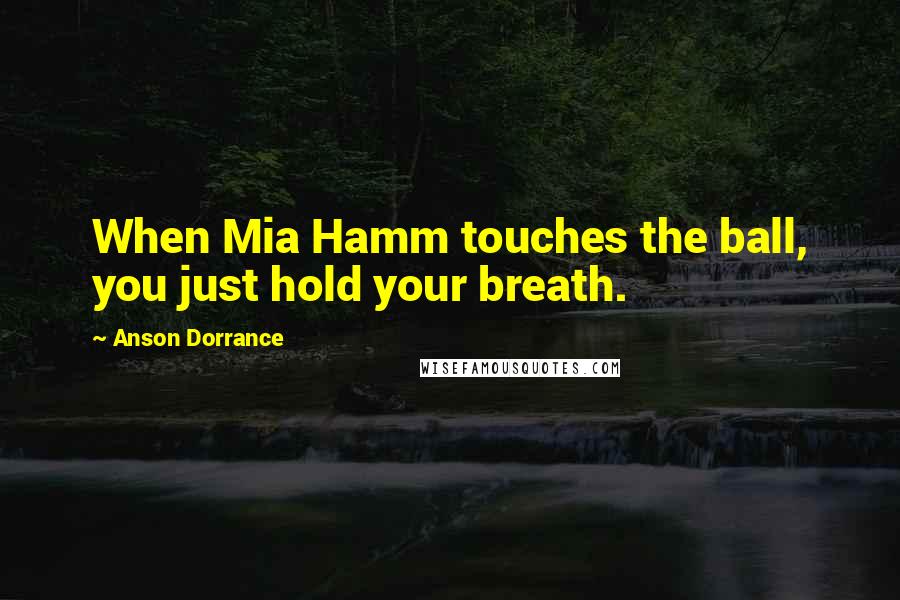 Anson Dorrance Quotes: When Mia Hamm touches the ball, you just hold your breath.