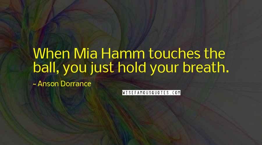 Anson Dorrance Quotes: When Mia Hamm touches the ball, you just hold your breath.