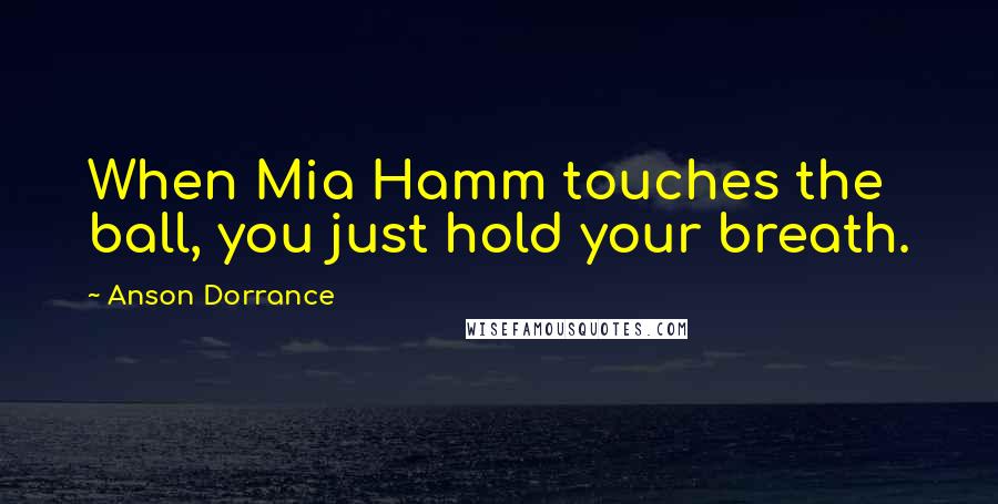 Anson Dorrance Quotes: When Mia Hamm touches the ball, you just hold your breath.