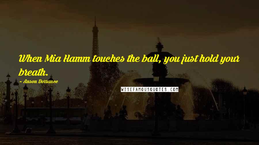 Anson Dorrance Quotes: When Mia Hamm touches the ball, you just hold your breath.