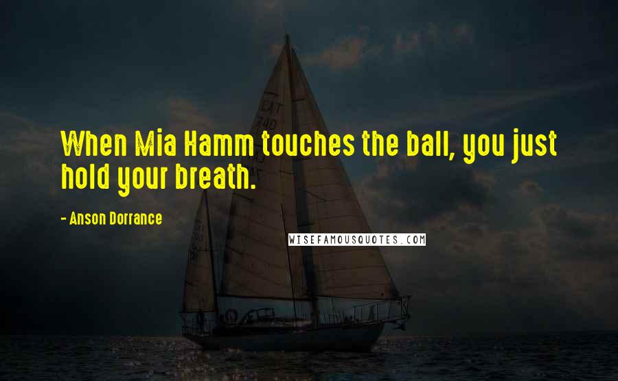 Anson Dorrance Quotes: When Mia Hamm touches the ball, you just hold your breath.