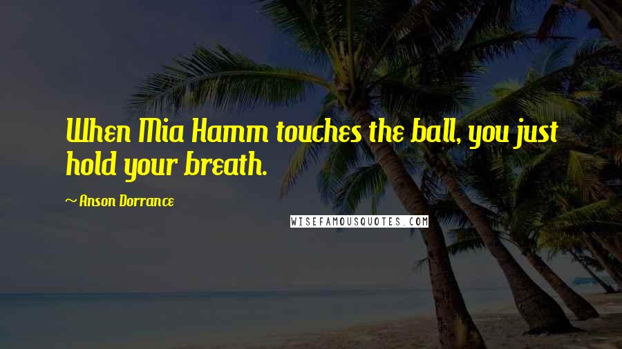 Anson Dorrance Quotes: When Mia Hamm touches the ball, you just hold your breath.