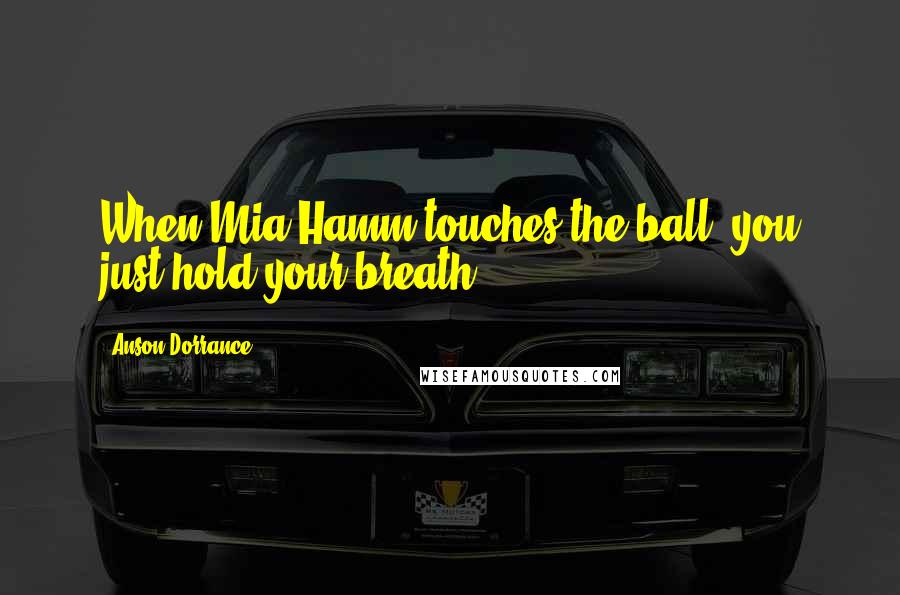 Anson Dorrance Quotes: When Mia Hamm touches the ball, you just hold your breath.