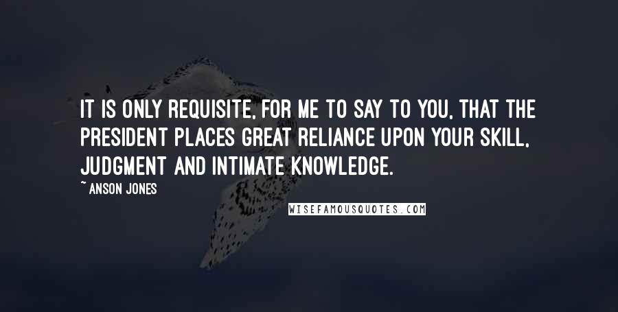 Anson Jones Quotes: It is only requisite, for me to say to you, that the President places great reliance upon your skill, judgment and intimate knowledge.