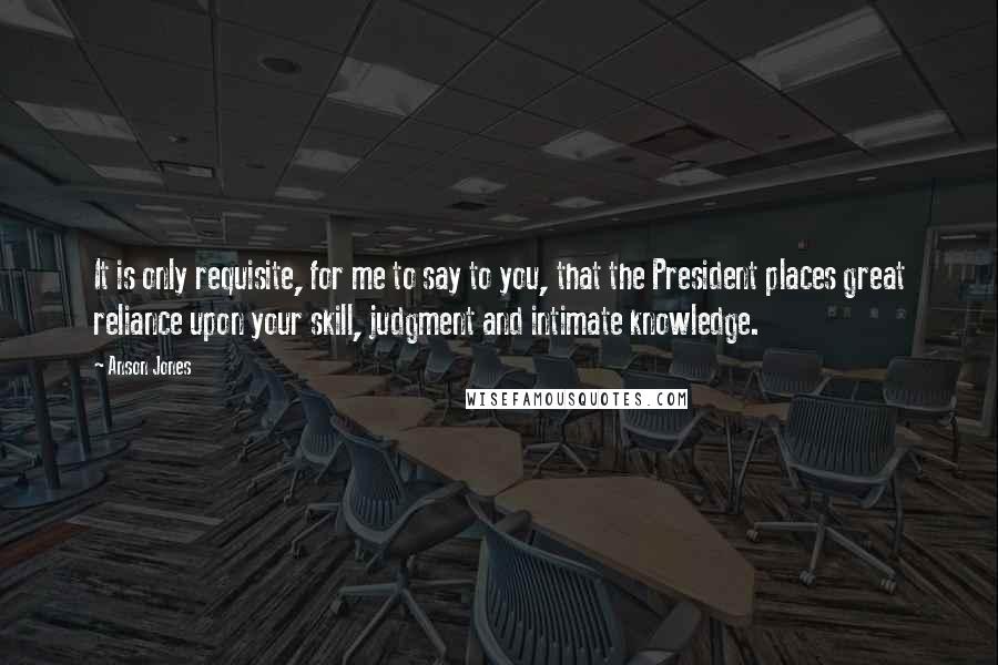 Anson Jones Quotes: It is only requisite, for me to say to you, that the President places great reliance upon your skill, judgment and intimate knowledge.