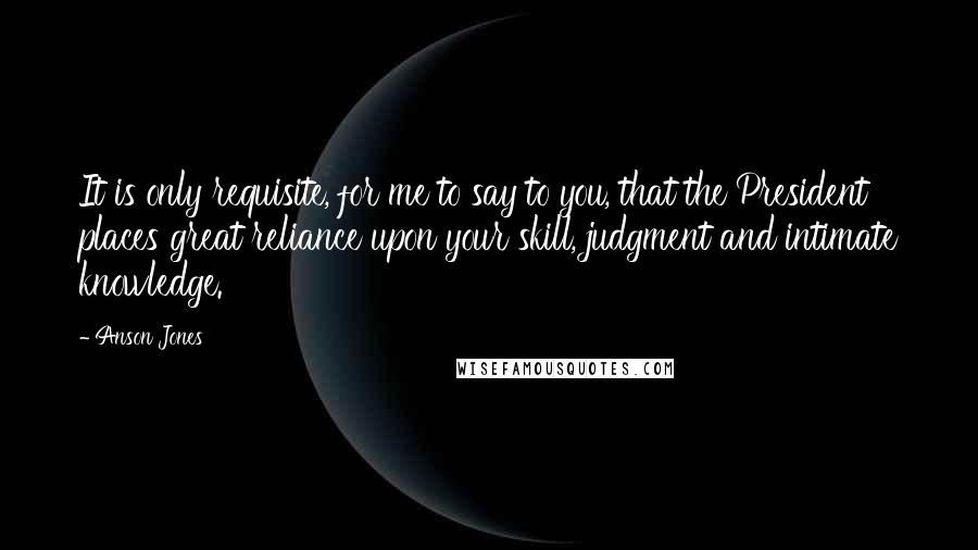 Anson Jones Quotes: It is only requisite, for me to say to you, that the President places great reliance upon your skill, judgment and intimate knowledge.