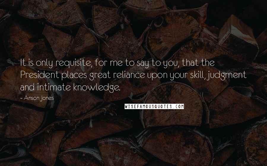 Anson Jones Quotes: It is only requisite, for me to say to you, that the President places great reliance upon your skill, judgment and intimate knowledge.