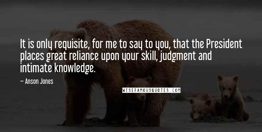 Anson Jones Quotes: It is only requisite, for me to say to you, that the President places great reliance upon your skill, judgment and intimate knowledge.