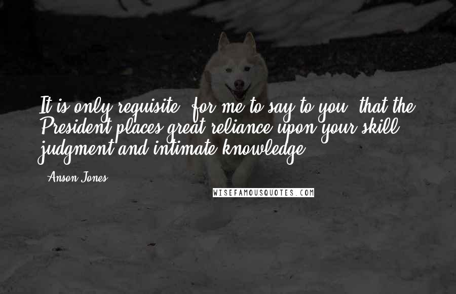 Anson Jones Quotes: It is only requisite, for me to say to you, that the President places great reliance upon your skill, judgment and intimate knowledge.