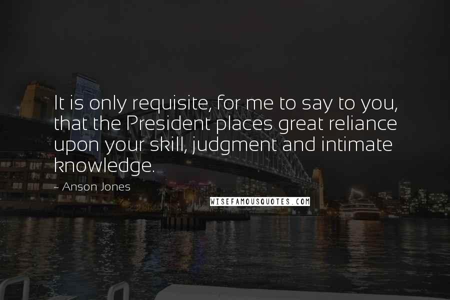 Anson Jones Quotes: It is only requisite, for me to say to you, that the President places great reliance upon your skill, judgment and intimate knowledge.