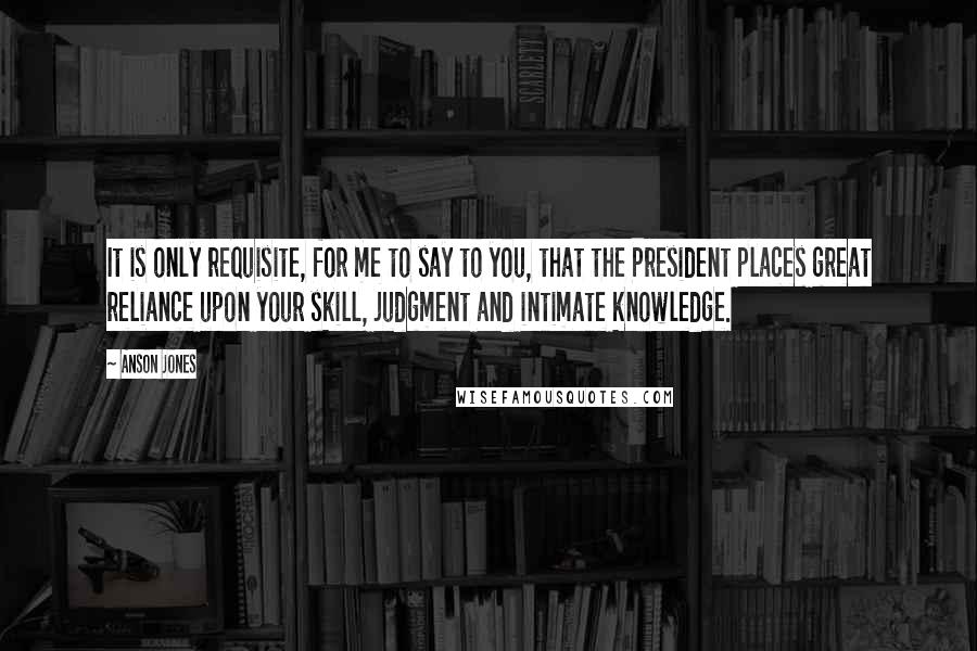 Anson Jones Quotes: It is only requisite, for me to say to you, that the President places great reliance upon your skill, judgment and intimate knowledge.