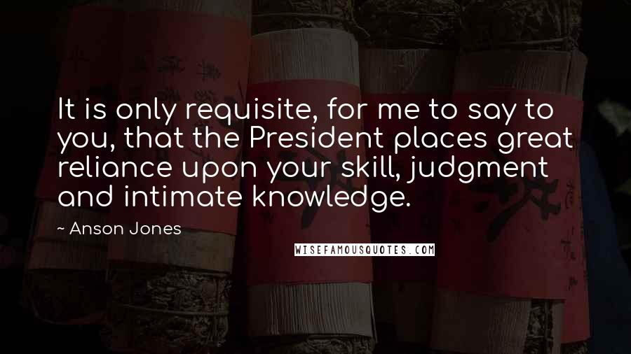 Anson Jones Quotes: It is only requisite, for me to say to you, that the President places great reliance upon your skill, judgment and intimate knowledge.