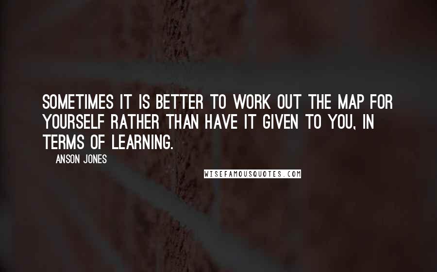 Anson Jones Quotes: Sometimes it is better to work out the map for yourself rather than have it given to you, in terms of learning.