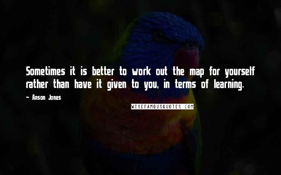 Anson Jones Quotes: Sometimes it is better to work out the map for yourself rather than have it given to you, in terms of learning.