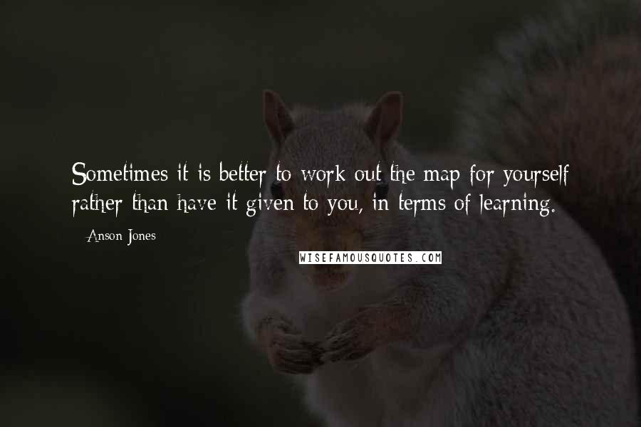 Anson Jones Quotes: Sometimes it is better to work out the map for yourself rather than have it given to you, in terms of learning.