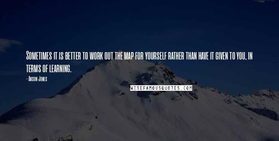 Anson Jones Quotes: Sometimes it is better to work out the map for yourself rather than have it given to you, in terms of learning.