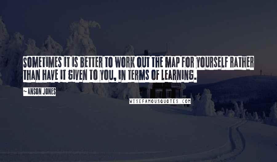 Anson Jones Quotes: Sometimes it is better to work out the map for yourself rather than have it given to you, in terms of learning.