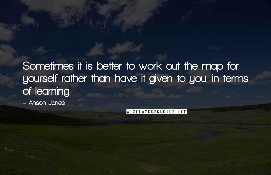 Anson Jones Quotes: Sometimes it is better to work out the map for yourself rather than have it given to you, in terms of learning.