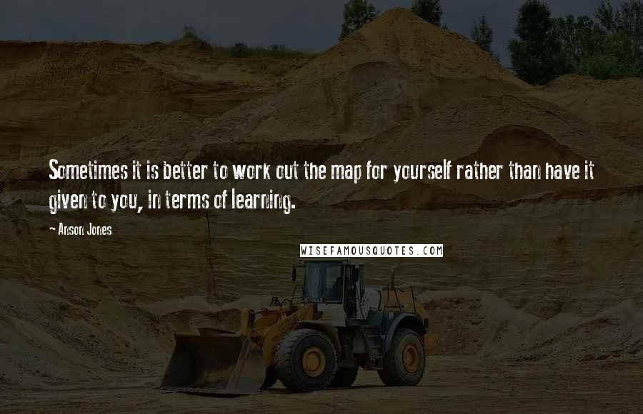 Anson Jones Quotes: Sometimes it is better to work out the map for yourself rather than have it given to you, in terms of learning.