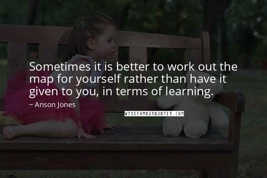 Anson Jones Quotes: Sometimes it is better to work out the map for yourself rather than have it given to you, in terms of learning.