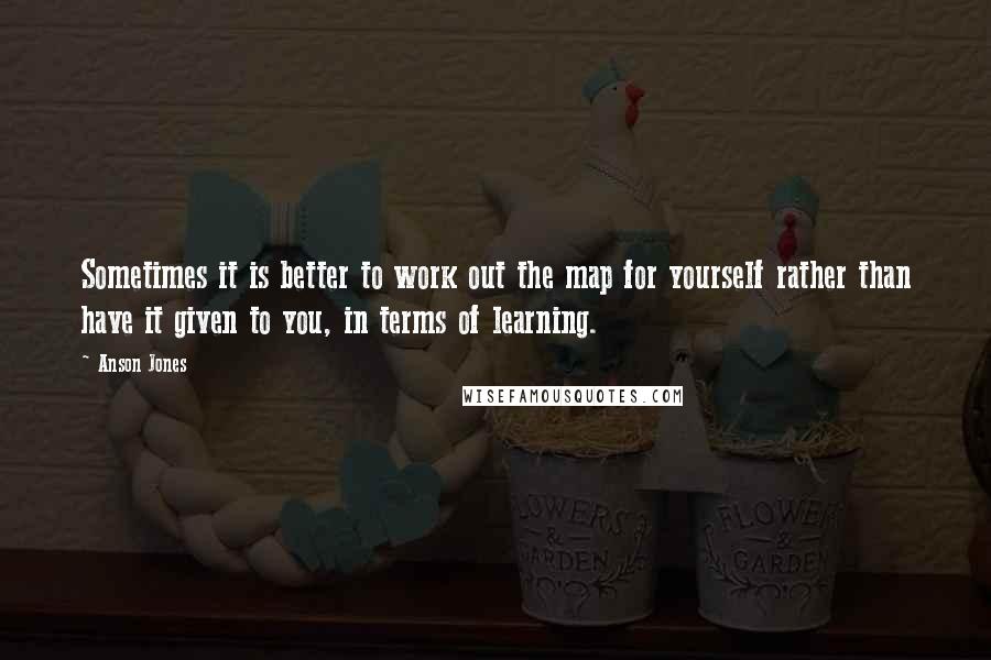 Anson Jones Quotes: Sometimes it is better to work out the map for yourself rather than have it given to you, in terms of learning.