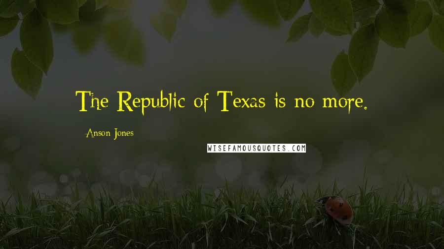 Anson Jones Quotes: The Republic of Texas is no more.