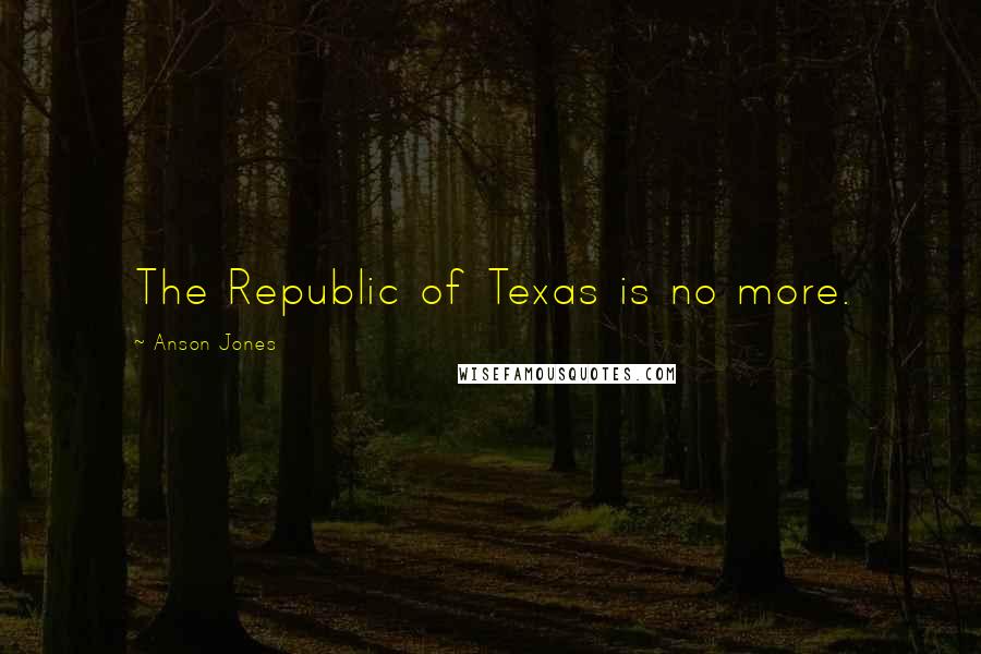 Anson Jones Quotes: The Republic of Texas is no more.