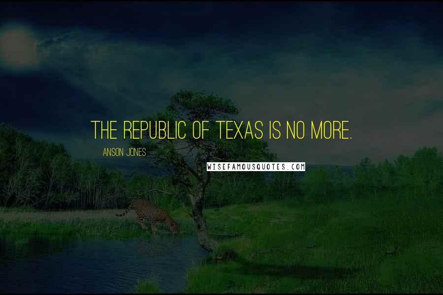 Anson Jones Quotes: The Republic of Texas is no more.