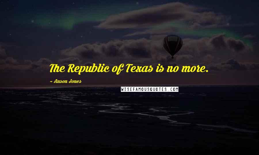 Anson Jones Quotes: The Republic of Texas is no more.
