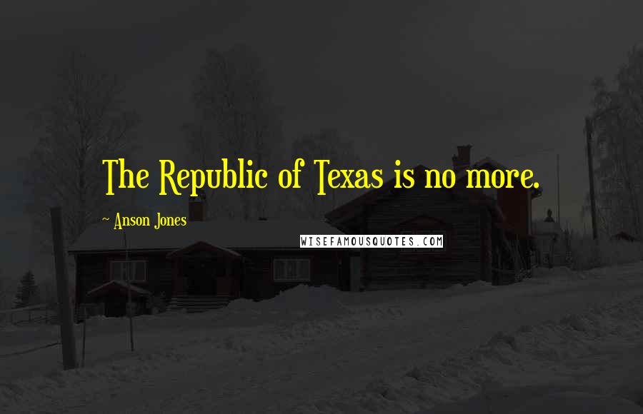 Anson Jones Quotes: The Republic of Texas is no more.