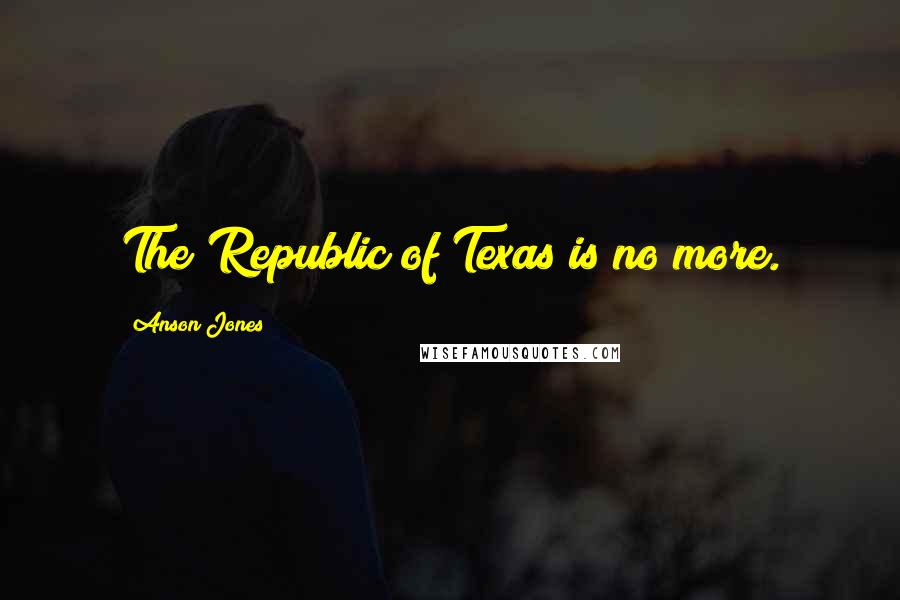 Anson Jones Quotes: The Republic of Texas is no more.