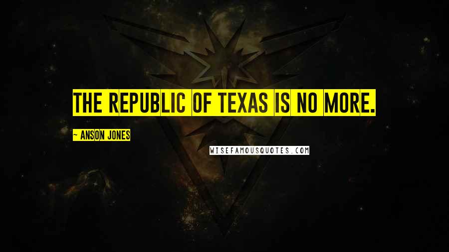 Anson Jones Quotes: The Republic of Texas is no more.