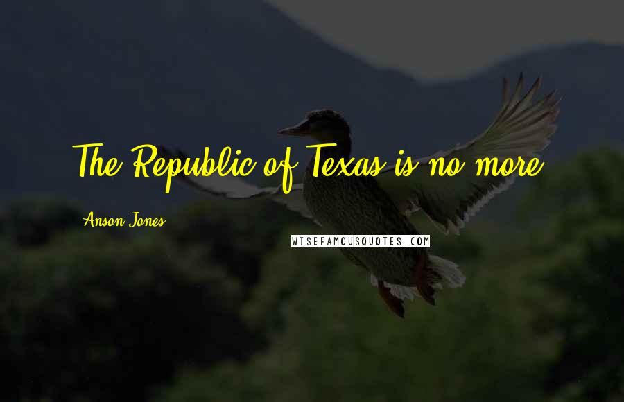 Anson Jones Quotes: The Republic of Texas is no more.