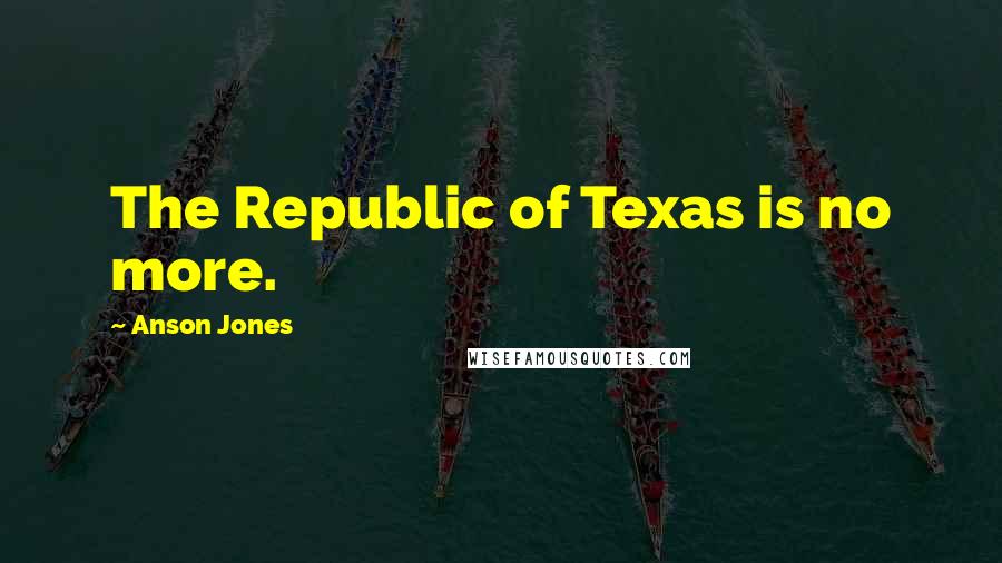 Anson Jones Quotes: The Republic of Texas is no more.