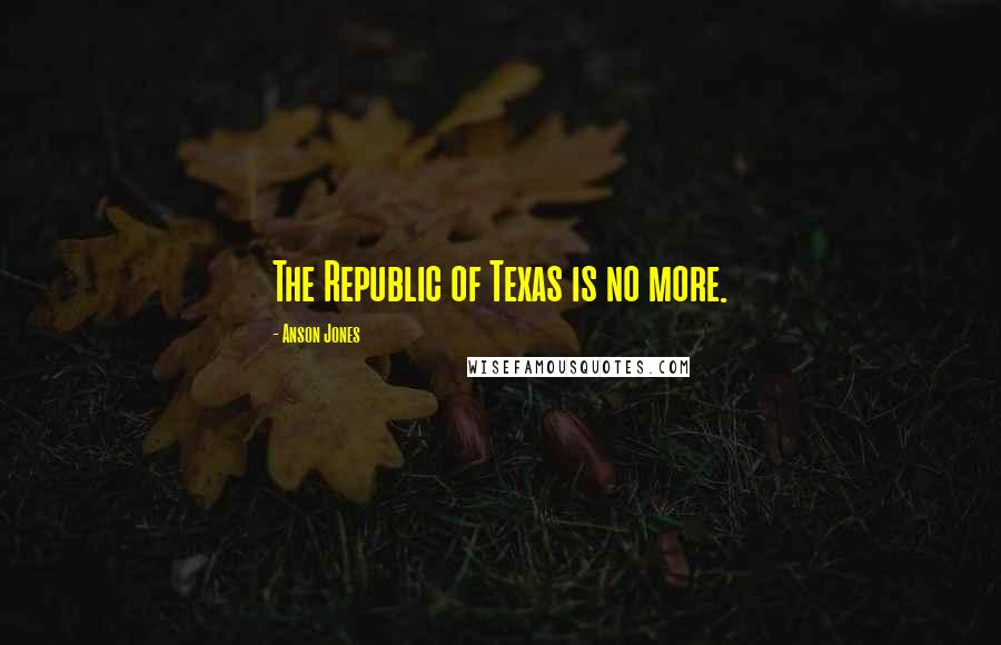 Anson Jones Quotes: The Republic of Texas is no more.