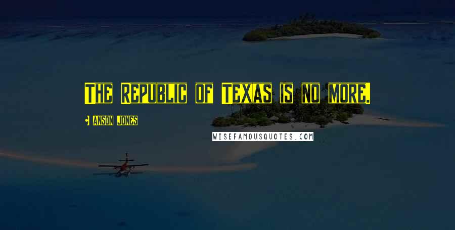 Anson Jones Quotes: The Republic of Texas is no more.