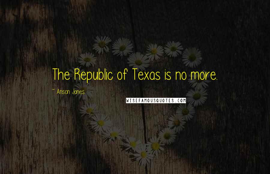 Anson Jones Quotes: The Republic of Texas is no more.