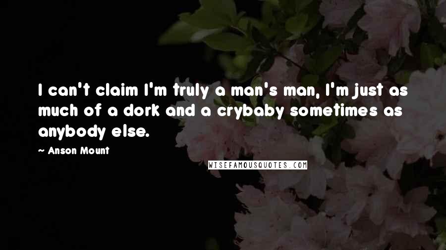 Anson Mount Quotes: I can't claim I'm truly a man's man, I'm just as much of a dork and a crybaby sometimes as anybody else.