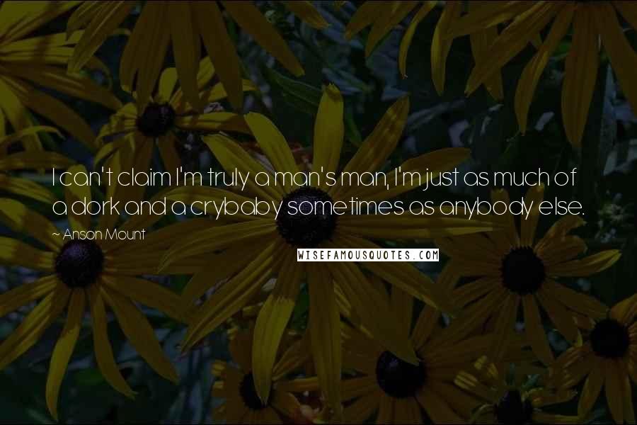 Anson Mount Quotes: I can't claim I'm truly a man's man, I'm just as much of a dork and a crybaby sometimes as anybody else.