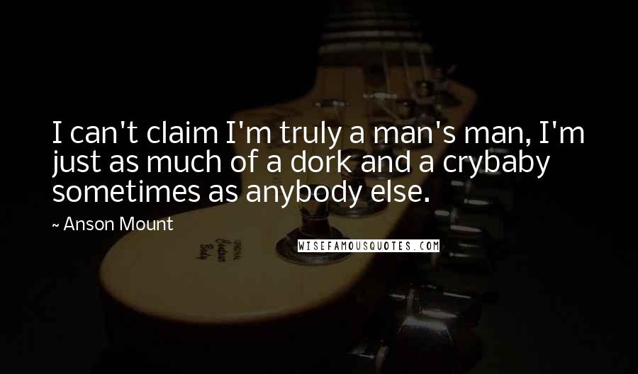 Anson Mount Quotes: I can't claim I'm truly a man's man, I'm just as much of a dork and a crybaby sometimes as anybody else.