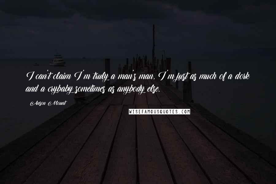 Anson Mount Quotes: I can't claim I'm truly a man's man, I'm just as much of a dork and a crybaby sometimes as anybody else.