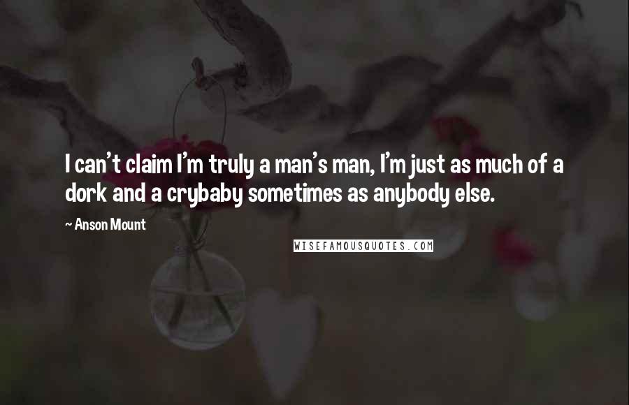 Anson Mount Quotes: I can't claim I'm truly a man's man, I'm just as much of a dork and a crybaby sometimes as anybody else.