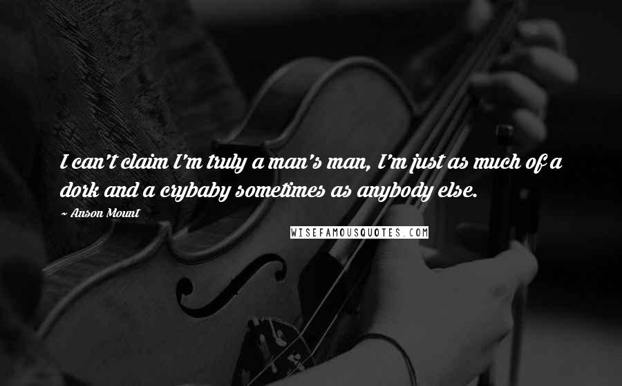 Anson Mount Quotes: I can't claim I'm truly a man's man, I'm just as much of a dork and a crybaby sometimes as anybody else.