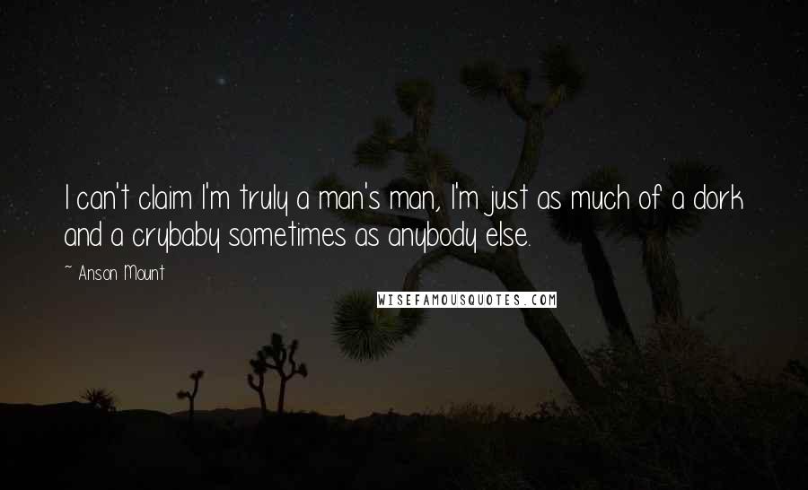 Anson Mount Quotes: I can't claim I'm truly a man's man, I'm just as much of a dork and a crybaby sometimes as anybody else.